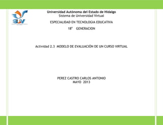 Universidad Autónoma del Estado de Hidalgo
Sistema de Universidad Virtual
ESPECIALIDAD EN TECNOLOGIA EDUCATIVA
18a
GENERACION
Actividad 2.3 MODELO DE EVALUACIÓN DE UN CURSO VIRTUAL
PEREZ CASTRO CARLOS ANTONIO
MAYO 2013
 