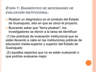 ETAPA 1: DIAGNÓSTICO DE NECESIDADES DE
EVALUACIÓN INSTITUCIONAL.

 Realizar un diagnóstico en el contexto del Estado
  de Guanajuato, sitio en que se ubicó el proyecto.
 Buscando saber que "tierra pisaban", los
  investigadores se dieron a la tarea de identificar:
(1) las prácticas de evaluación institucional que se
están llevando a cabo en las instituciones públicas de
educación media-superior y superior del Estado de
Guanajuato
(2) aquellos aspectos que no se están evaluando o
que podrían evaluarse mejor.
 