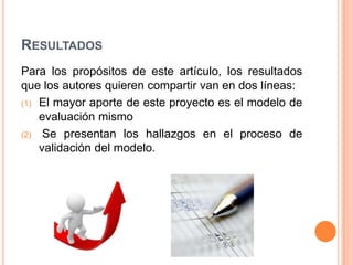 RESULTADOS
Para los propósitos de este artículo, los resultados
que los autores quieren compartir van en dos líneas:
(1) El mayor aporte de este proyecto es el modelo de
    evaluación mismo
(2) Se presentan los hallazgos en el proceso de
    validación del modelo.
 