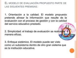 EL MODELO DE EVALUACIÓN PROPUESTO PARTE DE
LAS SIGUIENTES PREMISAS:


1. Orientación a la calidad. El modelo propuesto
pretende alinear la información que resulte de la
evaluación con el proceso de gestión y con la calidad
del servicio educativo prestado.

2. Simplicidad: el trabajo de evaluación se realice de
manera eficaz.

3. Enfoque sistémico. El modelo puede ser visto
como un subsistema dentro de otro gran sistema que
es la institución educativa.
 