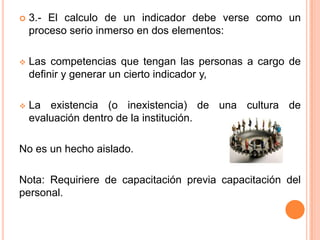    3.- El calculo de un indicador debe verse como un
    proceso serio inmerso en dos elementos:

   Las competencias que tengan las personas a cargo de
    definir y generar un cierto indicador y,

   La existencia (o inexistencia) de una cultura de
    evaluación dentro de la institución.

No es un hecho aislado.

Nota: Requiriere de capacitación previa capacitación del
personal.
 