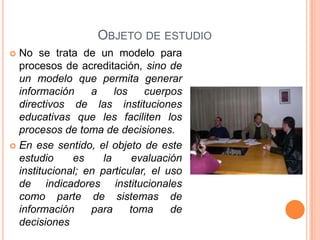 OBJETO DE ESTUDIO
 No se trata de un modelo para
  procesos de acreditación, sino de
  un modelo que permita generar
  información     a     los    cuerpos
  directivos de las instituciones
  educativas que les faciliten los
  procesos de toma de decisiones.
 En ese sentido, el objeto de este
  estudio     es     la      evaluación
  institucional; en particular, el uso
  de indicadores institucionales
  como parte de sistemas de
  información     para      toma     de
  decisiones
 