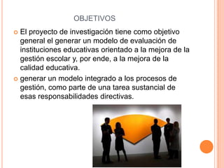 OBJETIVOS
 El proyecto de investigación tiene como objetivo
  general el generar un modelo de evaluación de
  instituciones educativas orientado a la mejora de la
  gestión escolar y, por ende, a la mejora de la
  calidad educativa.
 generar un modelo integrado a los procesos de
  gestión, como parte de una tarea sustancial de
  esas responsabilidades directivas.
 