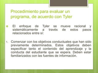 Procedimiento para evaluar un
programa, de acuerdo con Tyler
 El enfoque de Tyler se mueve racional y
sistemáticamente a través de estos pasos
relacionados entre sí:
1. Comenzar con los objetivos conductuales que han sido
previamente determinados. Estos objetivos deben
especificar tanto el contenido del aprendizaje y la
conducta del estudiante que se espera. Deben estar
familiarizados con las fuentes de información.
 