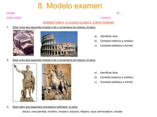 8. Modelo examen
NOME:

Nº:

APELLIDOS:

CURSO:
EXAMEN TEMA 4: O LEGADO CLÁSICO: A ARTE ROMANA

1.

Elixe unha das seguintes imaxes e fai o comentario da mesma: (4 ptos)

a)

b)

Contexto histórico e artístico

c)

2.

Identificar obra

Contexto estilístico e formal

Elixe unha das seguintes imaxes e fai o comentario da mesma: (4 ptos)

a)
b)

Contexto histórico e artístico

c)

3.

Identificar obra

Contexto estilístico e formal

Elixe catro dos seguintes conceptos e defíneos: (2 ptos)
estuco, cera perdida, morteiro, mosaico, toscana, trépano, opus vermiculatum, insulae

 