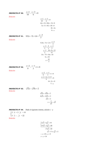 PROYECTO Nº 50. 0
6
3
10
1



 xx
Solución
   
1 3
0
10 6
6 1 10 3 0
6 6 10 30 0
36 4
9
x x
x x
x x
x
x
 
 
   
   


PROYECTO Nº 51.
3
3
6,1)5(5,0


x
x
Solución
3
0,5( 5) 1,6
3
5 8 3
2 5 3
5 24 5 15
2 15
15 75 10 18
5 93
93
5
x
x
x x
x x
x x
x
x

  
 
 
  

  


PROYECTO Nº 52. 01
3
1
9
2



 xx
Solución
2 1
1 0
9 3
2 3 3 9
0
9
14 2 0
7
x x
x x
x
x
 
  
   

 

PROYECTO Nº 53. 21832  xx
Solución
32 18 2
4 2 3 2 2
2 2
2
2
2
x x
x x
x
x
 
 

 
PROYECTO Nº 54. Dado el siguiente sistema, calcula x – y
2 x + 3 y = 19
5 x - y = 22
Solución
2 3 19
15 3 66
17 85
5 3
25 9
16
x y
x y
x
x y
x y
x y
  

 

  
   
 
 