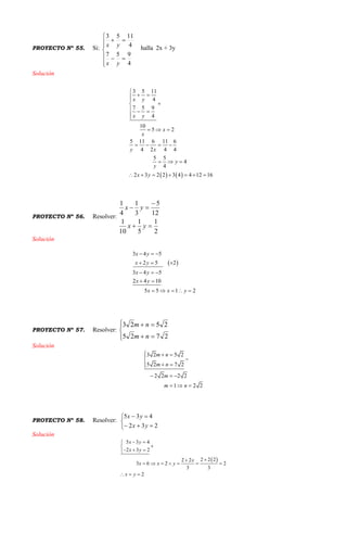 PROYECTO Nº 55. Si:









4
957
4
1153
yx
yx halla 2x + 3y
Solución
   
3 5 11
4
7 5 9
4
10
5 2
5 11 6 11 6
4 2 4 4
5 5
4
4
2 3 2 2 3 4 4 12 16
x y
x y
x
x
y x
y
y
x y

 


  

  
   
  
      
PROYECTO Nº 56. Resolver:
2
1
5
1
10
1
12
5
3
1
4
1



yx
yx
Solución
 
3 4 5
2 5 2
3 4 5
2 4 10
5 5 1 2
x y
x y
x y
x y
x x y
  
  
  
 
    
PROYECTO Nº 57. Resolver:






2725
2523
nm
nm
Solución
3 2 5 2
5 2 7 2
2 2 2 2
1 2 2
m n
m n
m
m n
  

 
  
  
PROYECTO Nº 58. Resolver:





232
435
yx
yx
Solución
 
5 3 4
2 3 2
2 2 22 2
3 6 2 2
3 3
2
x y
x y
x
x x y
x y
 

  

      
  
 
