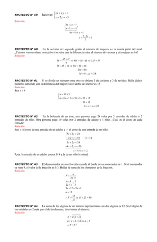 PROYECTO Nº 59. Resolver:





32
723
yx
yx
Solución
3 2 7
2 3
4 4 1
7 3
2
2
x y
x y
x x
x
y
 

  
  

 
PROYECTO Nº 60. En la sección del segundo grado el número de mujeres es la cuarta parte del total.
¿Cuántos varones tiene la sección si se sabe que la diferencia entre el número de varones y de mujeres es 16?
Solución
4 3
4
16 3 16
2 16
8 24
M H
M M M H M H
H M M M
M
M H

     
    

  
PROYECTO Nº 61. Si se divide un número entre otro se obtiene 5 de cociente y 3 de residuo. Halla dichos
números sabiendo que la diferencia del mayor con el doble del menor es 15
Solución
Sea a b
5 3
2 15 5 3 2 15
3 12
4 23
a b
a b b b
b
b a
 

     

  
PROYECTO Nº 62. En la boletería de un cine, una persona pago 24 soles por 5 entradas de adulto y 2
entradas de niño. Otra persona paga 10 soles por 2 entradas de adulto y 1 niño. ¿Cuál es el costo de cada
entrada?
Solución
Sea x el costo de una entrada de un adulto e y el costo de una entrada de un niño.
 
5 2 24
2 10 2
5 2 24
4 2 20
4 2
x y
x y
x y
x y
x y
 

  
 
   
  
Rpta: la entrada de un adulto cuesta S/ 4 y la de un niño la mitad.
PROYECTO Nº 63. El denominador de una fracción excede al doble de su numerador en 1. Si al numerador
se resta 4, el valor de la fracción es 1/3. Hallar la suma de los elementos de la fracción.
Solución
2 1
4 1
2 1 3
3 12 2 1
13
13
13 27 40
27
a
F
a
a
a
a a
a
F





  

    
PROYECTO Nº 64. La suma de los dígitos de un número representado con dos dígitos es 12. Si el dígito de
las unidades es 2 más que el de las decenas, determinar el número.
Solución
 2
2 12 5
57
N a a
a a a
N
 
    
 
 