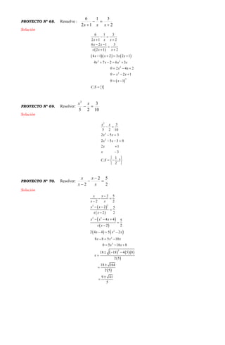 PROYECTO Nº 68. Resuelve :
2
31
12
6


 xxx
Solución
 
    
 
 
2 2
2
2
2
6 1 3
2 1 2
6 2 1 3
2 1 2
4 1 2 3 2 1
4 7 2 6 3
0 2 4 2
0 2 1
0 1
. 1
x x x
x x
x x x
x x x x
x x x x
x x
x x
x
C S
 
 
 

 
   
   
  
  
 

PROYECTO Nº 69. Resolver:
10
3
25
2

xx
Solución
2
2
2
3
5 2 10
2 5 3
2 5 3 0
2 1
3
1
. ,3
2
x x
x x
x x
x
x
C S
 
 
  


 
  
 
PROYECTO Nº 70. Resolver:
2
52
2



 x
x
x
x
Solución
 
 
 
 
   
    
 
 
22
2 2
2
2
2
2
2 5
2 2
2 5
2 2
4 4 5
2 2
2 4 4 5 2
8 8 5 10
0 5 18 8
18 18 4 5 8
2 5
18 164
2 5
9 41
5
x x
x x
x x
x x
x x x
x x
x x x
x x x
x x
x

 

 


  


  
  
  
  





 