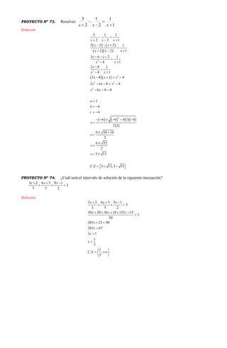 PROYECTO Nº 73. Resolver:
1
1
2
1
2
3




 xxx
Solución
   
  
  
      
 
 
2
2
2
2 2
2
2
3 1 1
2 2 1
3 2 2 1
2 2 1
3 6 2 1
14
2 8 1
14
2 8 1 4
2 6 8 4
6 4 0
1
6
4
6 6 4 1 4
2 1
6 36 16
2
6 52
2
3 13
. 3 13,3 13
x x x
x x
x x x
x x
xx
x
xx
x x x
x x x
x x
a
b
c
x
x
x
x
C S
 
  
  

  
  





   
   
  

 
 
     

 



 
  
PROYECTO Nº 74. ¿Cuál será el intervalo de solución de la siguiente inecuación?
3 2 6 3 9 1
3
3 5 2
x x x  
  
Solución
3 2 6 3 9 1
3
3 5 2
30 20 36 18 135 15
3
30
201 23 90
201 67
3 1
1
3
1
. ,
3
x x x
x x x
x
x
x
x
C S
  
  
    

 



 
 