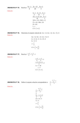PROYECTO Nº 75. Resolver:
3
15
10
133
4
15 



 xxx
Solución
   
5 1 3 13 5 1
4 10 3
25 5 6 26 5 1
20 3
3 19 21 20 5 1
57 63 100 20
43 43
1
. ,1
x x x
x x x
x x
x x
x
x
C S
  
 
   

  
  


 
PROYECTO Nº 76. Determine el conjunto solución de:      6 1 4 2 2 5 0x x x     
Solución
     6 1 4 2 2 5 0
6 6 4 8 2 10 0
8 4 0
1
2
1
. ,
2
x x x
x x x
x
x
C S
     
     
 

 
PROYECTO Nº 77. Resolver: 5
2
3
4
5



 xx
Solución
5 3
5
4 2
5 2 6
5
4
3 1 20
7
. 7,
x x
x x
x
x
C S
 
 
  

 

 
PROYECTO Nº 78. Hallar el conjunto solución correspondiente a:
3
1
2
1
2
5



x
x
Solución
1
1
2
5 3
2
2 1 2
5 6
12 5 5
7 5
5
7
5
.S ,
7
x
x
x x
x x
x
x
C



 

 


 
 