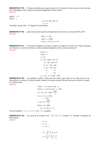 PROYECTO Nº 79. El número de piñas que compré excede en 3 al número de soles que me costó cada una.
Si en total pagué S/.88, ¿cuántos soles menos pagaría por 3 piñas menos?
Solución
#piñas = 3x 
#soles = x
   3 88 8 8 3
8
x x
x
   
 
Tres piñas cuestan 3(8) = 24. Pagaría 24 soles menos
PROYECTO Nº 80. ¿Qué número entero positivo multiplicado por sí mismo se encuentra 200 y 230?
Solución
2
200 230
10 2 230
14.14 15.17 15
x
x
x x
 
 
   
PROYECTO Nº 81. Un terreno rectangular es tal que su largo es el triple de su ancho. Si el largo aumentara
en 20 metros y el ancho en 8 metros, el área resultaría triplicada. ¿Cuál es el área del terreno?
Solución
  
 
2
1
2 1
2 2
2
2
2
1
3
3
3 20 8 3
3 44 160 9
0 6 44 160
0 3 22 80
3 8
10
10 3 10 300
Largo x
Ancho x
A x
A x x A
x x x
x x
x x
x
x
x A



   
  
  
  


    
PROYECTO Nº 82. Un carpintero vendió 3 sillas más que mesas, pero tanto en las sillas como en las
mesas obtuvo lo mismo. ¿Cuántos muebles vendió si las mesas cuestan 360 soles más que las sillas y recaudo
S/. 9 600 en total?
Solución
   
 
 
 
# 3;
# ; 360
9600
3 360
2
3 360
120
9600
3
2
120 3 4800
3 40 5
sillas x precio sillas y
mesas x precio mesas y
y x x y
yx y xy x
y x
y x
x x
x x x
  
  
   
   

  
 
   
Total de muebles,  3 2 3 2 5 3 13x x x       muebles.
PROYECTO Nº 83. Las raíces de la ecuación: mx2
– 4x + m – 3 = 0 suman 1/2 . Calcular el producto de
dichas raíces
Solución
4
3
4 1
8
2
3 8 3 5
8 8
a m
b
c m
S m
m
m
P
m

 
 

    
 
  
 