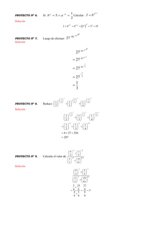 PROYECTO Nº 6. Si:
2
1
5  ba
ab Calcular:
1

b
a
bI
Solución
 
1
. 2
5 25
b
b b aa a a a
I b b b

    
PROYECTO Nº 7. Luego de efectuar:
084
81
27


Solución
084
14
1
4
81
81
81
1
3
27
27
27
27
1
3











PROYECTO Nº 8. Reduce:
111
4
1
3
1
2
1
4
1
3
1
2
1






































Solución
1 1 1
1 1 1
2 3 4
2 3 4
1 1 1
2 3 4
1 1 1
2 3 4
4 27 256
287
  
     
       
     
  
     
      
     
     
       
     
  

PROYECTO Nº 9. Calcular el valor de: 5.02
21
81
25
2
3
5
3
2
9


























Solución
1 2
2 0.5
9 3
2 5
3 25
2 81
2 25 27
9 9 9 3
4 5 9
9 9 9
 

   
   
   
   
   
   

  

 