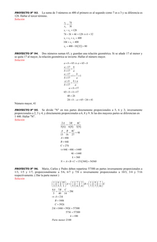 PROYECTO Nº 93. La suma de 3 números es 400 el primero es al segundo como 7 es a 3 y su diferencia es
128. Hallar el tercer término.
Solución
 
1
2
1 2
1 2 3
3
3
7
3
128
7 3 4 128 32
400
10 400
400 10 32 80
x k
x k
x x
k k k k
x x x
k x
x

 
    
  
 
  
PROYECTO Nº 94. Dos números suman 65, y guardan una relación geométrica. Si se añade 17 al menor y
se quita 17 al mayor, la relación geométrica se invierte. Hallar el número mayor.
Solución
65 65
17
17
17
1 1
17
17
17
65 17
48 2
24 65 24 41
a b a b
a b
b a
a b
b a
a b b a
b a
a b
b b
b
b a
    




  

 


 
  

    
Número mayor, 41
PROYECTO Nº 95. Se divide "N" en tres partes directamente proporcionales a 5, 6 y 3; inversamente
proporcionales a 2, 3 y 4; y directamente proporcionales a 6, 8 y 9. Si las dos mayores partes se diferencian en
1 440. Hallar "N".
Solución
     
 
2 3 4
5 6 6 8 3 9
4
4
15 16 27
60
64
27
64 60 1440
4 1440
360
151 360 54360
A B C
A B C
k
A k
B k
C k
k k
k
k
N A B C
 
  



  


    
PROYECTO Nº 96. Mario, Carlos y Pedro deben repartirse 57300 en partes inversamente proporcionales a
1/3, 1/5 y 1/7; proporcionalmente a 5/6, 6/7 y 7/8 e inversamente proporcionales a 10/3, 3/4 y 7/16
respectivamente. ( Dar la parte menor )
Solución
1 6 10 1 7 3 1 8 7
3 5 3 5 6 4 7 7 16
4 7
28
3 40 14
21
160
392
21 160 392 57300
573 57300
100
:2100
A B C
A B C
k
A k
B k
C k
k k k
k
k
Parte menor
           
            
           
  
 


  


 