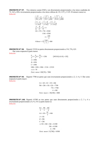 PROYECTO Nº 97. Tres números suman 8360 y son directamente proporcionales a las raíces cuadradas de
72, 162 y 450 e inversamente proporcionales a las raíces cúbicas de 1/8, 1/27 y 1/125. El número menor es:
Solución
3 3 3
1 1 1
8 27 12572 162 450
1 1 1
2 3 56 2 9 2 15 2
12 27 75
12 27 75 8360
114 8360
220
3
220
# 12 880
3
A B C
A B C
A B C
k
k k k
k
k
Menor
     
           
     
     
      
     
  
  


 
  
 
PROYECTO Nº 98. Repartir 21910 en partes directamente proporcionales a 5/6, 7/8 y 0,9.
Dar como respuesta la parte menor.
Solución
  
 
6 8 10
120 6,8,10 120
5 7 9
100
105
108
100 105 108 313 21910
70
:100 70 7000
A B C k MCM
A k
B k
C k
k k k k
k
Parte menor
   



   
 

PROYECTO Nº 99. Repartir 7700 en partes que sean inversamente proporcionales a 2, 3, 4 y 5. Dar como
respuesta la parte mayor.
Solución
 
2 3 4 5 60
30 20 15 12 7700
77 7700
100
30 100 3000
A B C D k
k k k k
k
k
Parte mayor
   
   


 
PROYECTO Nº 100. Repartir 41300 en tres partes que sean directamente proporcionales a 2, 3 y 4 e
inversamente proporcionales a 8, 9 y 10. La parte menor es:
Solución
 
8 9 10
2 3 4
5
4 3 60
2
15
20
24
15 20 24 41300
59 41300
700
:15 700 10500
A B C
C
A B k
A k
B k
C k
k k k
k
k
Parte menor
 
  



   



 
