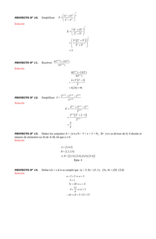 PROYECTO Nº 10. Simplificar:
x
xx
xx
E
1
52
156











Solución
 
1
1
6 15
2 5
3 2 5
2 5
3
x x x
x x
x x x x
x x
E
 
  
 
 
 
 
 

PROYECTO Nº 11. Resolver:
)3(3
)3(12)3(4
1
3



n
nn
Solución
 
 
3
1
3
4(3 ) 12(3 )
3(3 )
4 3 3 3
3
4 24 96
n n
n
n
n



 

 
PROYECTO Nº 12. Simplificar: 2
123
2
222




n
nnn
E
Solución
 
3 2 1
2
1 2
2
2 2 2
2
2 2 2 1
2
5
2
n n n
n
n
n
E
  



 

 


PROYECTO Nº 13. Dados los conjuntos A = {x/xN / 5 < x + 3 < 9}, B= {x/x es divisor de 6} Calcular el
número de elementos (a; b) de AB, tal que a  b.
Solución
 
 
        
3,4,5
1,2,3,6
3,3 , 3,6 , 4,6 , 5,6
A
B
R


 
Rpta: 4
PROYECTO Nº 14. Hallar ab + cd si se cumple que (a + 2; b) = (5; 1); (5c; 4) = (20; 12/d)
Solución
2 5 3
1
5 20 4
12
4 3
3 12 15
a a
b
c c
d
d
ab cd
   

  
  
    
 