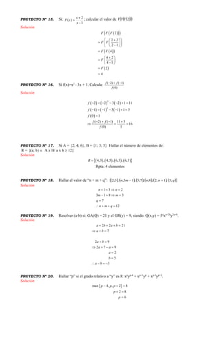 PROYECTO Nº 15. Si:
1
2
)(



x
x
xF ; calcular el valor de    2FFF
Solución
   
  
 
2
2 2
2 1
4
4 2
4 1
2
4
F F F
F F
F F
F
F
   
     

 
  
 


PROYECTO Nº 16. Si f(x)=x2
- 3x + 1. Calcula:
)0(
)1()2(
f
ff 
Solución
     
     
 
2
2
2 2 3 2 1 11
1 1 3 1 1 5
0 1
( 2) ( 1) 11 5
16
(0) 1
f
f
f
f f
f
      
      

   
  
PROYECTO Nº 17. Si A = {2; 4; 6}, B = {1; 3; 5} Hallar el número de elementos de:
R = {(a; b)  A x B/ a x b  12}
Solución
        4,3 , 4,5 , 6,3 , 6,5R 
Rpta: 4 elementos
PROYECTO Nº 18. Hallar el valor de “n + m + q”:             qnnmn ;5,1;2,8;,7;5,13;,3;2 
Solución
1 3 2
3 1 8 3
7
12
n n
m m
q
n m q
   
   

   
PROYECTO Nº 19. Resolver (a-b) si: GA(Q) = 21 y el GR(y) = 9, siendo: Q(x;y) = 5a
xa+2b
y2a+b
.
Solución
2 2 21
7
2 9
2 7 9
2
5
3
a b a b
a b
a b
a a
a
b
a b
   
  
 
   


   
PROYECTO Nº 20. Hallar “p” si el grado relativo a “y” es 8: xp
yp-4
+ xp+1
yp
+ xp-3
yp+2
.
Solución
 max 4, , 2 8
2 8
6
p p p
p
p
  
 

 