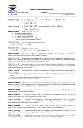 Modelo de Examen Bimestral IV
MATEMÁTICA
PRIMERO DE SECUNDARIA NOMBRE: _______________________________
IV BIMESTRE FECHA: 04/12/17
PROYECTO Nº 1. Si C D Calcular:
b
a ;    3 8,44 , 10, 20a
C a D b   
PROYECTO Nº 2. Si
  
  
  
32
128
8
n P A
n P B
n P A B
 



 
Entonces el valor de   n P A B es:
PROYECTO Nº 3. De 50 personas se sabe que:
 5 mujeres tienen ojos negros.
 16 mujeres no tienen ojos negros.
 14 mujeres no tienen ojos azules.
 10 hombres no tienen ojos azules o negros.
¿Cuántos hombres tienen ojos azules o negros?
PROYECTO Nº 4. Hallar la suma de elementos del conjunto:
  1 / ;5 20B x x x x
    
PROYECTO Nº 5. Dados los conjuntos unitarios:
 7;2 5A x x   y  3;5 15B y y   Hallar el valor de: " "x y
PROYECTO Nº 6. En un grupo de 55 personas, 25 hablan español, 32 quechua, 33 inglés y 5 los tres idiomas.
Luego el número de personas que hablan solo dos de estos idiomas es:
PROYECTO Nº 7. En una fiesta habían 120 personas; 30 eran hombres que no gustaban de música salsa, 50 eran
mujeres que si gustaban de música salsa. Si el número de hombres que gustan de la salsa es la tercera parte de las
mujeres que no gustan de la salsa. ¿A cuántas personas les gusta la salsa?
PROYECTO Nº 8. De un grupo de 120 personas, 50 practican fútbol, 60 practican básquet y 40 practican natación,
además 16 practican fútbol y básquet, 19 básquet y natación, 15 natación y fútbol y 16 no practican estos deportes.
¿Cuántas personas practican los tres deportes?
PROYECTO Nº 9. En un salón de 135 alumnos, los resultados de las pruebas de Matemática, Física y Estadística
fueron los siguientes:
- La cantidad de alumnos que aprobaron un solo curso es el doble de la cantidad de alumnos que aprobaron solo dos
cursos.
- Ocho alumnos aprobaron los tres cursos y siete no aprobaron ningún curso.
¿Cuántos alumnos aprobaron por lo menos dos cursos?
PROYECTO Nº 10. Un campesino recoge tomates con un costalillo. Si se sabe que antes de empezar ya tenía cierta
cantidad de tomates y que en cada árbol recoge 20 tomates de los cuales se le revientan 4. ¿Cuántos tomates tenía al
principio sabiendo que en el quinto árbol tenía en el costalillo 90 tomates?
PROYECTO Nº 11. A una fiesta asistieron 97 personas y en un momento determinado, 13 hombres y 10
mujeres no bailan. ¿Cuántas mujeres asistieron?
PROYECTO Nº 12. Un caracol asciende 8m en el día y desciende en la noche 6m por acción de su peso. Al cabo
de cuántos días llega a la parte superior de una pared de 20m de altura.
PROYECTO Nº 13. Un bus que hace el servicio de A hacia B cobra como pasaje único 3 soles y en el trayecto
se observa que cada vez que baja 1 pasajero, subían 3. Si llegó a B con 35 pasajeros y una recaudación de 135 soles.
¿Cuántas personas partieron del paradero inicial del bus?
PROYECTO Nº 14. Una señora tiene 26 años al nacer su hija y ésta tiene 20 años al nacer la nieta; hoy, que
cumple 14 años la nieta, la abuela dice tener 49 años y su hija 30 años. ¿Cuántos años oculta cada una?
PROYECTO Nº 15. Cada día un empleado, para ir de su casa a su oficina gasta 2 soles y de regreso 4 soles. Si
ya gastó 92 soles. ¿Dónde se encuentra el empleado en su casa o en la oficina?
PROYECTO Nº 16. Un ganadero compró cierto número de ovejas por 10 000 soles vendió una parte por 8 400
soles a 210 soles cada oveja, ganando en esta operación 400 soles. ¿Cuántas ovejas habría comprado?
 