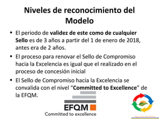 Niveles de reconocimiento del
Modelo
• El periodo de validez de este como de cualquier
Sello es de 3 años a partir del 1 de enero de 2018,
antes era de 2 años.
• El proceso para renovar el Sello de Compromiso
hacia la Excelencia es igual que el realizado en el
proceso de concesión inicial
• El Sello de Compromiso hacia la Excelencia se
convalida con el nivel “Committed to Excellence” de
la EFQM.
 