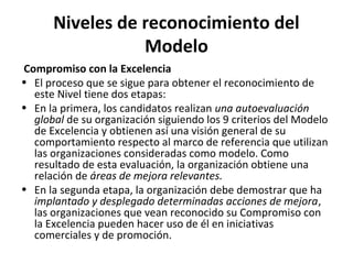 Niveles de reconocimiento del
Modelo
Compromiso con la Excelencia
• El proceso que se sigue para obtener el reconocimiento de
este Nivel tiene dos etapas:
• En la primera, los candidatos realizan una autoevaluación
global de su organización siguiendo los 9 criterios del Modelo
de Excelencia y obtienen así una visión general de su
comportamiento respecto al marco de referencia que utilizan
las organizaciones consideradas como modelo. Como
resultado de esta evaluación, la organización obtiene una
relación de áreas de mejora relevantes.
• En la segunda etapa, la organización debe demostrar que ha
implantado y desplegado determinadas acciones de mejora,
las organizaciones que vean reconocido su Compromiso con
la Excelencia pueden hacer uso de él en iniciativas
comerciales y de promoción.
 