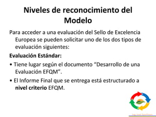 Niveles de reconocimiento del
Modelo
Para acceder a una evaluación del Sello de Excelencia
Europea se pueden solicitar uno de los dos tipos de
evaluación siguientes:
Evaluación Estándar:
• Tiene lugar según el documento “Desarrollo de una
Evaluación EFQM”.
• El Informe Final que se entrega está estructurado a
nivel criterio EFQM.
 