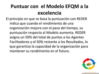 Puntuar con el Modelo EFQM a la
excelencia
El principio en que se basa la puntuación con REDER
indica que cuando el rendimiento de una
organización mejora con el paso del tiempo, su
puntuación respecto al Modelo aumenta. REDER
asigna un 50% del total de puntos a los Agentes
Facilitadores y el 50% restante a los Resultados, lo
que garantiza la capacidad de la organización para
mantener su rendimiento en el futuro.
 