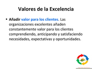 Valores de la Excelencia
• Añadir valor para los clientes. Las
organizaciones excelentes añaden
constantemente valor para los clientes
comprendiendo, anticipando y satisfaciendo
necesidades, expectativas y oportunidades.
 