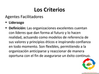 Los Criterios
Agentes Facilitadores
• Liderazgo
• Definición: Las organizaciones excelentes cuentan
con líderes que dan forma al futuro y lo hacen
realidad, actuando como modelos de referencia de
sus valores y principios éticos e inspirando confianza
en todo momento. Son flexibles, permitiendo a la
organización anticiparse y reaccionar de manera
oportuna con el fin de asegurarse un éxito continuo.
 