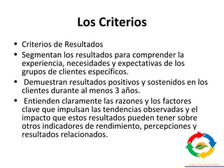 Los Criterios
• Criterios de Resultados
• Segmentan los resultados para comprender la
experiencia, necesidades y expectativas de los
grupos de clientes específicos.
• Demuestran resultados positivos y sostenidos en los
clientes durante al menos 3 años.
• Entienden claramente las razones y los factores
clave que impulsan las tendencias observadas y el
impacto que estos resultados pueden tener sobre
otros indicadores de rendimiento, percepciones y
resultados relacionados.
 