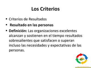 Los Criterios
• Criterios de Resultados
• Resultado en las personas
• Definición: Las organizaciones excelentes
alcanzan y sostienen en el tiempo resultados
sobresalientes que satisfacen o superan
incluso las necesidades y expectativas de las
personas.
 