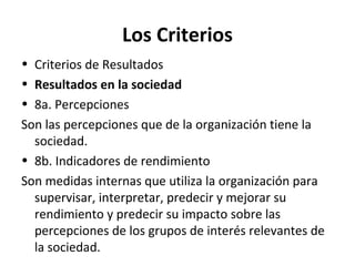 Los Criterios
• Criterios de Resultados
• Resultados en la sociedad
• 8a. Percepciones
Son las percepciones que de la organización tiene la
sociedad.
• 8b. Indicadores de rendimiento
Son medidas internas que utiliza la organización para
supervisar, interpretar, predecir y mejorar su
rendimiento y predecir su impacto sobre las
percepciones de los grupos de interés relevantes de
la sociedad.
 