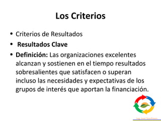 Los Criterios
• Criterios de Resultados
• Resultados Clave
• Definición: Las organizaciones excelentes
alcanzan y sostienen en el tiempo resultados
sobresalientes que satisfacen o superan
incluso las necesidades y expectativas de los
grupos de interés que aportan la financiación.
 
