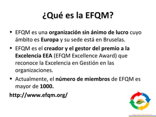 ¿Qué es la EFQM?
• EFQM es una organización sin ánimo de lucro cuyo
ámbito es Europa y su sede está en Bruselas.
• EFQM es el creador y el gestor del premio a la
Excelencia EEA (EFQM Excellence Award) que
reconoce la Excelencia en Gestión en las
organizaciones.
• Actualmente, el número de miembros de EFQM es
mayor de 1000.
http://www.efqm.org/
 