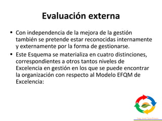 Evaluación externa
• Con independencia de la mejora de la gestión
también se pretende estar reconocidas internamente
y externamente por la forma de gestionarse.
• Este Esquema se materializa en cuatro distinciones,
correspondientes a otros tantos niveles de
Excelencia en gestión en los que se puede encontrar
la organización con respecto al Modelo EFQM de
Excelencia:
 