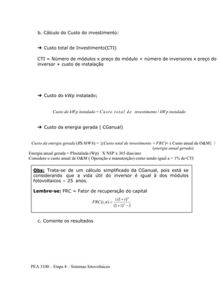 PEA 3100 – Etapa 4 – Sistemas fotovoltaicos
b. Cálculo do Custo do investimento:
➔ Custo total de Investimento(CTI)
CTI = Número de módulos x preço do módulo + número de inversores x preço do
inversor + custo de instalação
➔ Custo do kWp instalado;
Custo do kWp instalado = Custo total de investimento / kWp instalado
➔ Custo da energia gerada ( CGanual)
Custo da energia gerada (R$/MWh) = {(Custo total de investimento × FRC)+ ( Custo anual de O&M} /
(energia anual gerada)
Energia anual gerada = PInstalada (Wp) X NSP x 365 dias/ano
Considere o custo anual de O&M ( Operação e manutenção) como sendo igual a = 1% do CTI
c. Comente os resultados
Obs: Trata-se de um cálculo simplificado da CGanual, pois está se
considerando que a vida útil do inversor é igual à dos módulos
fotovoltaicos – 25 anos.
Lembre-se: FRC = Fator de recuperação do capital
 
