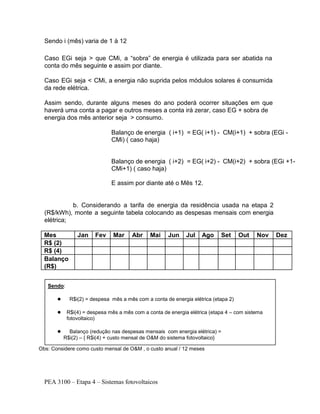 PEA 3100 – Etapa 4 – Sistemas fotovoltaicos
Sendo i (mês) varia de 1 à 12
Caso EGi seja > que CMi, a “sobra” de energia é utilizada para ser abatida na
conta do mês seguinte e assim por diante.
Caso EGi seja < CMi, a energia não suprida pelos módulos solares é consumida
da rede elétrica.
Assim sendo, durante alguns meses do ano poderá ocorrer situações em que
haverá uma conta a pagar e outros meses a conta irá zerar, caso EG + sobra de
energia dos mês anterior seja > consumo.
Balanço de energia ( i+1) = EG( i+1) - CM(i+1) + sobra (EGi -
CMi) ( caso haja)
Balanço de energia ( i+2) = EG( i+2) - CM(i+2) + sobra (EGi +1-
CMi+1) ( caso haja)
E assim por diante até o Mês 12.
b. Considerando a tarifa de energia da residência usada na etapa 2
(R$/kWh), monte a seguinte tabela colocando as despesas mensais com energia
elétrica;
Mes Jan Fev Mar Abr Mai Jun Jul Ago Set Out Nov Dez
R$ (2)
R$ (4)
Balanço
(R$)
Obs: Considere como custo mensal de O&M , o custo anual / 12 meses
Sendo:
● R$i(2) = despesa mês a mês com a conta de energia elétrica (etapa 2)
● R$i(4) = despesa mês a mês com a conta de energia elétrica (etapa 4 – com sistema
fotovoltaico)
● Balanço (redução nas despesas mensais com energia elétrica) =
R$i(2) – { R$i(4) + custo mensal de O&M do sistema fotovoltaico}
●
 