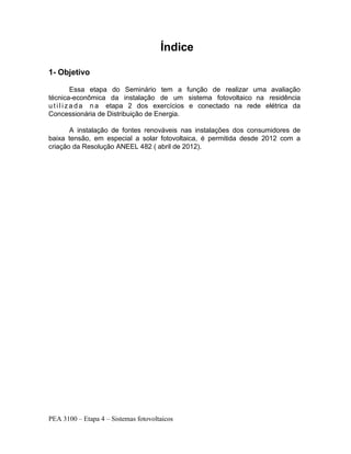 PEA 3100 – Etapa 4 – Sistemas fotovoltaicos
Índice
1- Objetivo
Essa etapa do Seminário tem a função de realizar uma avaliação
técnica-econômica da instalação de um sistema fotovoltaico na residência
u t i l i za d a n a etapa 2 dos exercícios e conectado na rede elétrica da
Concessionária de Distribuição de Energia.
A instalação de fontes renováveis nas instalações dos consumidores de
baixa tensão, em especial a solar fotovoltaica, é permitida desde 2012 com a
criação da Resolução ANEEL 482 ( abril de 2012).
 
