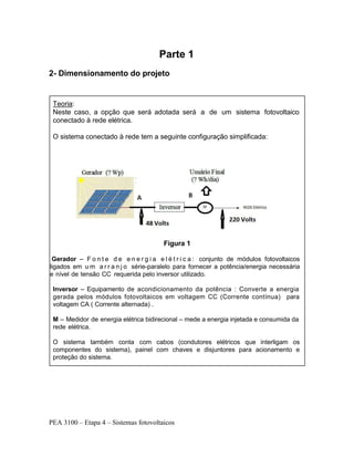 PEA 3100 – Etapa 4 – Sistemas fotovoltaicos
Parte 1
2- Dimensionamento do projeto
Teoria:
Neste caso, a opção que será adotada será a de um sistema fotovoltaico
conectado à rede elétrica.
O sistema conectado à rede tem a seguinte configuração simplificada:
Figura 1
Gerador – F o n t e d e e n e r g i a e l é t r i c a : conjunto de módulos fotovoltaicos
ligados em u m a r r a n j o série-paralelo para fornecer a potência/energia necessária
e nível de tensão CC requerida pelo inversor utilizado.
Inversor – Equipamento de acondicionamento da potência : Converte a energia
gerada pelos módulos fotovoltaicos em voltagem CC (Corrente contínua) para
voltagem CA ( Corrente alternada) .
M – Medidor de energia elétrica bidirecional – mede a energia injetada e consumida da
rede elétrica.
O sistema também conta com cabos (condutores elétricos que interligam os
componentes do sistema), painel com chaves e disjuntores para acionamento e
proteção do sistema.
 