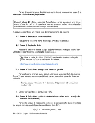 PEA 3100 – Etapa 4 – Sistemas fotovoltaicos
Para o dimensionamento do sistema o aluno deverá recuperar da etapa 2, o
consumo diário de energia (Wh/dia).
A seguir apresenta-se um roteiro para dimensionamento do sistema
2.1) Passo 1: Recuperar consumo diário
Recuperar o consumo diário de energia (Wh/dia) da Etapa 2.
2.2) Passo 2: Radiação Solar
Acessar o site do Cresesb (Etapa 3) para verificar a radiação solar a ser
utilizada de acordo com a localização da edificação.
2.3) Passo 3: Cálculo da energia que deve ser gerada
Para calcular a energia que o painel solar deve gerar (ponto A do sistema –
figura 1) para atender o consumo diário de carga, a seguinte equação deve ser
utilizada:
● Utilizar para perda nos condutores = 3%.
2.4) Passo 4: Cálculo da potência necessária do painel solar ( arranjo de
módulos fotovoltaicos)
Para este cálculo é necessário conhecer a radiação solar diária levantada
de acordo com as condições estabelecidas no ítem 2.2).
P(Wp) = Consumo no ponto A / NSP
Porquê etapa 2? Como sistemas fotovoltaicos ainda possuem um preço
c o n s i d e r a d o a l t o , é importante que os mesmos sejam dimensionados
considerando um consumo de energia mais eficiente.
Obs: Usar a radiação diária (kWh/m2) no plano inclinado com ângulo
igual a latitude do local e média dos 12 meses.
http://www.cresesb.cepel.br/sundata/index.php
Energia gerada = Consumo A = Consumo B / (ηinversor ∙ (1 − perdas nos
condutores))
● ηinversor - rendimento do inversor : utilizar 90%;
 