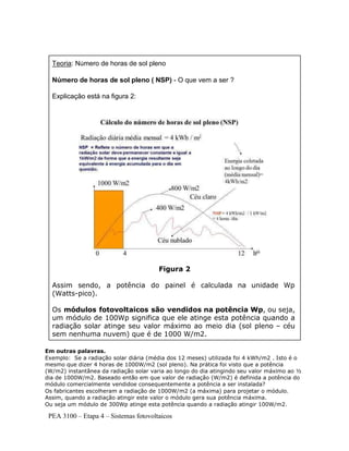 PEA 3100 – Etapa 4 – Sistemas fotovoltaicos
Em outras palavras.
Exemplo: Se a radiação solar diária (média dos 12 meses) utilizada foi 4 kWh/m2 . Isto é o
mesmo que dizer 4 horas de 1000W/m2 (sol pleno). Na prática foi visto que a potência
(W/m2) instantânea da radiação solar varia ao longo do dia atingindo seu valor máximo ao ½
dia de 1000W/m2. Baseado então em que valor de radiação (W/m2) é definida a potência do
módulo comercialmente vendidoe consequentemente a potência a ser instalada?
Os fabricantes escolheram a radiação de 1000W/m2 (a máxima) para projetar o módulo.
Assim, quando a radiação atingir este valor o módulo gera sua potência máxima.
Ou seja um módulo de 300Wp atinge esta potência quando a radiação atingir 100W/m2.
Teoria: Número de horas de sol pleno
Número de horas de sol pleno ( NSP) - O que vem a ser ?
Explicação está na figura 2:
Figura 2
Assim sendo, a potência do painel é calculada na unidade Wp
(Watts-pico).
Os módulos fotovoltaicos são vendidos na potência Wp, ou seja,
um módulo de 100Wp significa que ele atinge esta potência quando a
radiação solar atinge seu valor máximo ao meio dia (sol pleno – céu
sem nenhuma nuvem) que é de 1000 W/m2.
 
