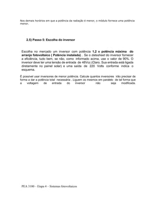 PEA 3100 – Etapa 4 – Sistemas fotovoltaicos
Nos demais horários em que a potência da radiação é menor, o módulo fornece uma potência
menor.
2.5) Passo 5: Escolha do inversor
Escolha no mercado um inversor com potência 1,2 x potência máxima do
arranjo fotovoltaico ( Potència instalada) . Se o datasheet do inversor fornecer
a eficiência, tudo bem, se não, como informado acima, use o valor de 90%. O
inversor deve ter uma tensão de entrada de 48Vcc (Claro. Sua entrada está ligada
diretamente no painel solar) e uma saída de 220 Volts conforme indica o
esquema.
É possível usar inversores de menor potência. Calcule quantos inversores irão precisar de
forma a dar a potência total necessária . Liguem os mesmos em paralelo de tal forma que
a voltagem de entrada do inversor não seja modificada.
 