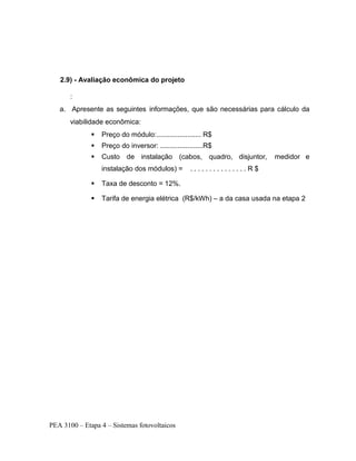 PEA 3100 – Etapa 4 – Sistemas fotovoltaicos
2.9) - Avaliação econômica do projeto
:
a. Apresente as seguintes informações, que são necessárias para cálculo da
viabilidade econômica:
 Preço do módulo:....................... R$
 Preço do inversor: ......................R$
 Custo de instalação (cabos, quadro, disjuntor, medidor e
instalação dos módulos) = . . . . . . . . . . . . . . . R $
 Taxa de desconto = 12%.
 Tarifa de energia elétrica (R$/kWh) – a da casa usada na etapa 2
 