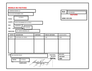 MODELO DE FACTURA
 VIDRERIA NOEMI S.A
                                                                                RUC:    2014584580
 AV.16 DE DICIEMBRE 1478
                                                                                           FACTURA
                     5/7/2011
FECHA:                                                                          SERIE: 015-256

CLIENTE:     DEYSI COLOMBINO DE LA CRUZ

RUC:         104587879
             9                  70145325
DNI:

DIRECCION:        AV. SANTA MARINA 147


  CODIGO      DESCRIPCION                  CANTIDAD   PRECIO UNITARIO    VALOR VENTA
 12472        VENTANAS DE VIDRIO           5          200                1000




SON: MIL NUEVOS SOLES                                       SUB TOTAL    847.4576
                                                              IGV 18 %   152.5424

         FECHA:          5/7/2011
                                                             TOTAL       1000


                      CANCELADO:
 