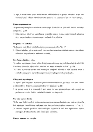  Aqui, o autor afirma que o meio em que está inserido é de grande influencia e que uma
ótima solução é liderar, determinar metas e realizá-las. Cada coisa tem seu tempo e lugar.

Estabeleça suas metas
“O primeiro passo para administrar o seu tempo é descobrir o que você precisa ou deseja
conquistar.” (p.10)
 Estabelecendo objetivos identifica-se o sentido para as coisas, proporcionando clareza e
foco, aproveitando oportunidades para melhoria de resultados.

Programe seu trabalho
“[...] quanto mais difícil o trabalho, tanto menores as divisões.” (p. 17)
 É imprescindível iniciar uma tarefa com um planejamento apropriado, assim, a questão do
adiamento ou precipitação podem ser evitados.

Não fique adiando as coisas
“A melhor maneira de evitar o hábito de deixar para depois o que pode fazer hoje é subdividir
a tarefa de forma que seja possível trabalhar um pouco nela todos os dias.” (p. 19)
 Se não é possível realizar uma tarefa por completo de uma só vez, deve-se dividi-la
estabelecendo prazos e criando sua própria motivação para realizar as tarefas.

Utilize uma agenda geral
“A agenda geral engloba a movimentação de uma semana inteira, por isso o ideal é ter sempre
a mão um bloco de papel para anotar todo o tipo de coisa.” (p.22)
 A agenda geral é a responsável por todos os seus compromissos, seja pessoal ou
profissional. Assim, facilita a subdivisão dessas tarefas por dia.

Use uma agenda diária
“[...] o ideal é não transferir os itens que constam na sua agenda diária para o dia seguinte. Se
isso acontecer, é sinal de que você pode estar planejando fazer coisas em excesso [...]” (p.29)
 Somente a agenda geral não é suficiente para organizar os seus dias, é preciso da agenda
diária para dividir as tarefas e ter prazos para realizá-las.

Planeje o uso de sua energia

 