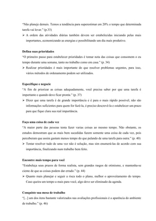 “Não planeje demais. Temos a tendência para superestimar em 20% o tempo que determinada
tarefa vai levar.” (p.33)
 A ordem das atividades diárias também devem ser estabelecidas iniciando pelas mais
importantes, economizando as energias e possibilitando um dia mais produtivo.

Defina suas prioridades
“O primeiro passo para estabelecer prioridades é tomar nota das coisas que consomem o eu
tempo durante uma semana, tanto no trabalho como em casa.” (p. 34)
 Realizar prioridades é mais importante do que resolver problemas urgentes, para isso,
vários métodos de ordenamento podem ser utilizados.

Especifique e negocie
“A fim de priorizar as coisas adequadamente, você precisa saber por que uma tarefa é
importante e quando deve ficar pronta.” (p. 37)
 Dizer que uma tarefa é de grande importância e é para o mais rápido possível, não são
informações suficientes para quem for fazê-la, é preciso descrevê-la e estabelecer um prazo
para que fique clara sua real importância.

Faça uma coisa de cada vez
“A maior parte das pessoas tenta fazer varias coisas ao mesmo tempo. Não obstante, os
estudos demostram que as mais bem sucedidas fazem somente uma coisa de cada vez, pois
perceberam que assim gastam menos tempo do que pulando de uma tarefa para outra.” (p. 40)
 Tentar resolver tudo de uma vez não é solução, mas sim enumerá-las de acordo com sua
importância, finalizando num trabalho bem feito.

Encontre mais tempo para você
“Estabeleça seus prazos de forma realista, sem grandes rasgos de otimismo, e mantenha-se
ciente de que as coisas podem dar errado.” (p. 44)
 Quanto mais planejar e seguir a risca todo o plano, melhor o aproveitamento do tempo.
Caso queira um tempo a mais para você, algo deve ser eliminado da agenda.

Conquiste sua mesa de trabalho
“[...] um dos itens bastante valorizados nas avaliações profissionais é a aparência do ambiente
de trabalho.” (p. 46)

 