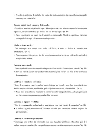  A visão do ambiente de trabalho é o cartão de visitas, para isto, deve estar bem organizado
e com apenas o essencial.

Assuma o controle de sua mesa de trabalho
“Organize o presente em primeiro lugar. Não se preocupe com o futuro nem se incomode com
o passado, até colocar tudo o que precisa em seu devido lugar.” (p. 49)
 Após conquistar o seu lugar, ele dever receber manutenção. Mantê-lo organizado é crucial,
evita perda de tempo e de documentos importantes.

Limite as interrupções
“Para empregar seu tempo com maior eficiência, a saída é limitar o impacto das
interrupções.” (p. 52)
 Nem sempre as interrupções são tão importantes quanto a tarefa que está sendo realizada e
sempre causa atrasos.

Gerencie seus e-mails
“Estabeleça horários de sua conveniência para verificar a caixa de entrada de e-mails.” (p. 55)
 Para os e-mails devem ser estabelecidos horários para conferi-los para evitar distrações
desnecessárias.

Controle os e-mail que você envia
“Antes de começar a escrever, defina o propósito de seu e-mail – uma lista resumida do que
precisa ou quer discutir é providencial, pois o ajuda a ser conciso, direto e claro.” (p. 58)
 Nada mais eficiente que preencher o campo ‘assunto’ adequadamente. A linguagem deve
ser clara e as mensagens curtas para facilitar o retorno.

Gerencie as ligações recebidas
“Diga às pessoas qual o melhor horário para falarem com você e quais devem evitar.” (p. 62)
 A melhor opção é permanecer off. Reservar horários para conferí-los também faz parte do
gerenciamento.

Controle as chamadas que você faz
“Estabeleça uma ordem de prioridade para suas ligações telefônicas. Descubra qual é o
melhor momento para fazê-las e se você realmente precisa falar com aquelas pessoas.” (p. 64)

 