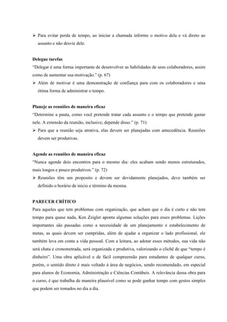  Para evitar perda de tempo, ao iniciar a chamada informe o motivo dela e vá direto ao
assunto e não desvie dele.

Delegue tarefas
“Delegar é uma forma importante de desenvolver as habilidades de seus colaboradores, assim
como de aumentar sua motivação.” (p. 67)
 Além de motivar é uma demonstração de confiança para com os colaboradores e uma
ótima forma de administrar o tempo.

Planeje as reuniões de maneira eficaz
“Determine a pauta, como você pretende tratar cada assunto e o tempo que pretende gastar
nele. A extensão da reunião, inclusive, depende disso.” (p. 71)
 Para que a reunião seja atrativa, elas devem ser planejadas com antecedência. Reuniões
devem ser produtivas.

Agende as reuniões de maneira eficaz
“Nunca agende dois encontros para o mesmo dia: eles acabam sendo menos estruturados,
mais longos e pouco produtivos.” (p. 72)
 Reuniões têm um proposito e devem ser devidamente planejados, deve também ser
definido o horário de início e término da mesma.

PARECER CRÍTICO
Para aqueles que tem problemas com organização, que acham que o dia é curto e não tem
tempo para quase nada, Ken Zeigler aponta algumas soluções para esses problemas. Lições
importantes são passadas como a necessidade de um planejamento e estabelecimento de
metas, as quais devem ser cumpridas, além de ajudar a organizar o lado profissional, ele
também leva em conta a vida pessoal. Com a leitura, ao adotar esses métodos, sua vida não
será chata e cronometrada, será organizada e produtiva, valorizando o clichê de que “tempo é
dinheiro”. Uma obra aplicável e de fácil compreensão para estudantes de qualquer curso,
porém, o sentido direto é mais voltado à área de negócios, sendo recomendado, em especial
para alunos de Economia, Administração e Ciências Contábeis. A relevância dessa obra para
o curso, é que trabalha de maneira plausível como se pode ganhar tempo com gestos simples
que podem ser tomados no dia a dia.

 