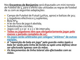 Nos Encontros de Benjamins será disputado um mini-torneio 
de Futebol de 5, para o efeito são utilizadas as regras de futebol 
de 11 com as seguintes adaptações: 
 Campo de Futebol de Futsal (40X20, aprox) e balizas de 3x2; 
 5 Jogadores efectivos e 5 suplentes; 
 Bola Nº4; 
 A lei do fora de jogo é abolida; 
 Substituições corridas; 
 Jogos com 3 x 10´ e 2 x 2´de intervalo; 
 Todos os jogadores têm que obrigatoriamente jogar pelo 
menos 1 período completo de 10’; 
 Os jogos serão arbitrados por colegas/ “árbitros” de outras 
equipas. 
 A “reposição da bola em jogo” pelo guarda-redes (após a 
bola ter saído pela linha de fundo ou após uma defesa) deve 
ser efectuada apenas com as mãos. 
 Os lançamentos de linha lateral são efectuados com as 
mãos. 
 
