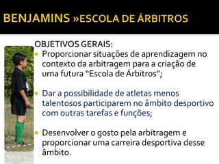 OBJETIVOS GERAIS: 
 Proporcionar situações de aprendizagem no 
contexto da arbitragem para a criação de 
uma futura “Escola de Árbitros”; 
 Dar a possibilidade de atletas menos 
talentosos participarem no âmbito desportivo 
com outras tarefas e funções; 
 Desenvolver o gosto pela arbitragem e 
proporcionar uma carreira desportiva desse 
âmbito. 
 