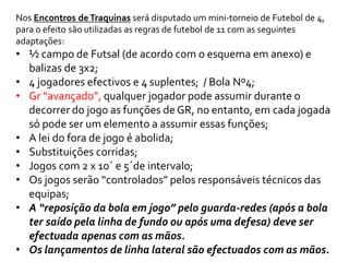 Nos Encontros de Traquinas será disputado um mini-torneio de Futebol de 4, 
para o efeito são utilizadas as regras de futebol de 11 com as seguintes 
adaptações: 
• ½ campo de Futsal (de acordo com o esquema em anexo) e 
balizas de 3x2; 
• 4 jogadores efectivos e 4 suplentes; / Bola Nº4; 
• Gr “avançado”, qualquer jogador pode assumir durante o 
decorrer do jogo as funções de GR, no entanto, em cada jogada 
só pode ser um elemento a assumir essas funções; 
• A lei do fora de jogo é abolida; 
• Substituições corridas; 
• Jogos com 2 x 10´ e 5´de intervalo; 
• Os jogos serão “controlados” pelos responsáveis técnicos das 
equipas; 
• A “reposição da bola em jogo” pelo guarda-redes (após a bola 
ter saído pela linha de fundo ou após uma defesa) deve ser 
efectuada apenas com as mãos. 
• Os lançamentos de linha lateral são efectuados com as mãos. 
 